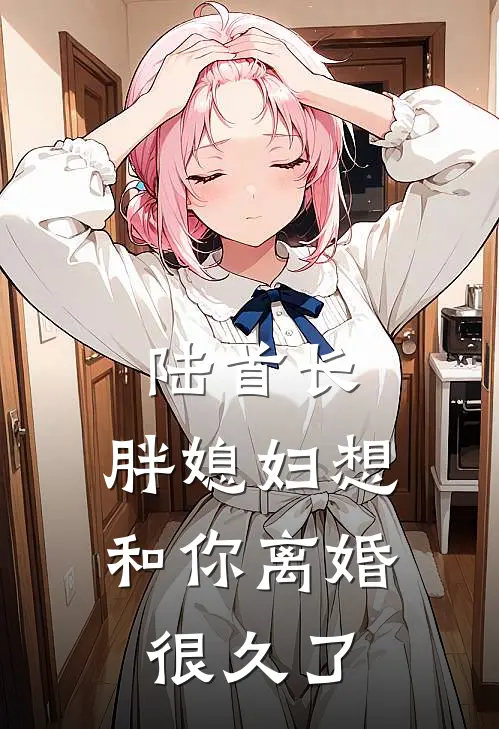 陆首长，胖媳妇想和你离婚很久了(黎念初陆援朝)在哪看免费小说_最新章节列表陆首长，胖媳妇想和你离婚很久了(黎念初陆援朝)